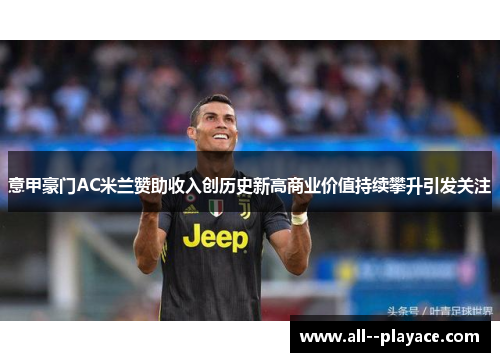 意甲豪门AC米兰赞助收入创历史新高商业价值持续攀升引发关注 意甲豪门AC米兰赞助收入创历史新高商业价值持续攀升引发关注