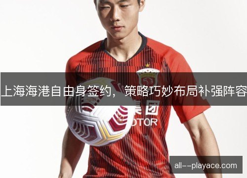上海海港自由身签约，策略巧妙布局补强阵容